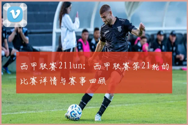 西甲联赛21lun：西甲联赛第21轮的比赛详情与赛事回顾