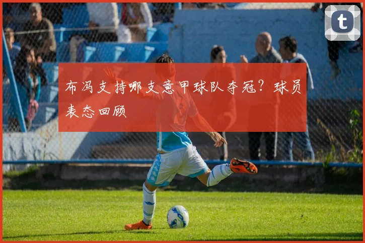布冯支持哪支意甲球队夺冠？球员表态回顾
